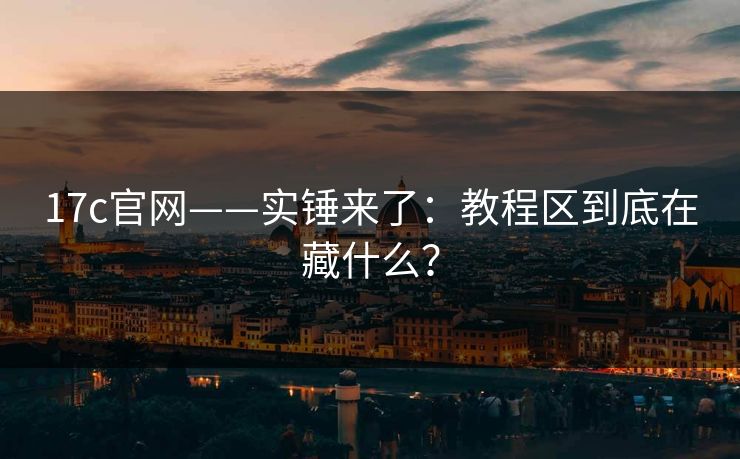 17c官网——实锤来了：教程区到底在藏什么？