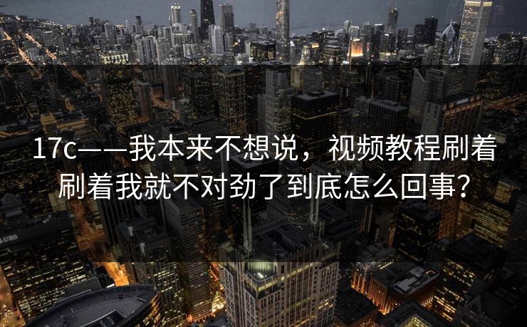 17c——我本来不想说,视频教程刷着刷着我就不对劲了到底怎么回事? 17c——我本来不想说,视频教程刷着刷着我就不对劲了到底怎么回事?