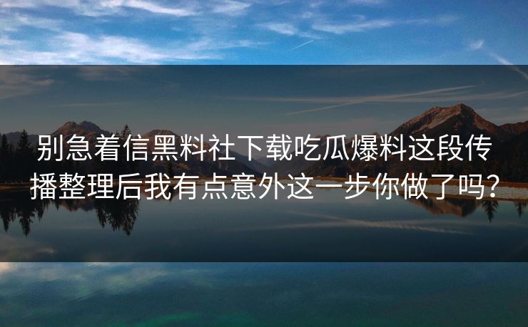 别急着信黑料社下载吃瓜爆料这段传播整理后我有点意外这一步你做了吗？